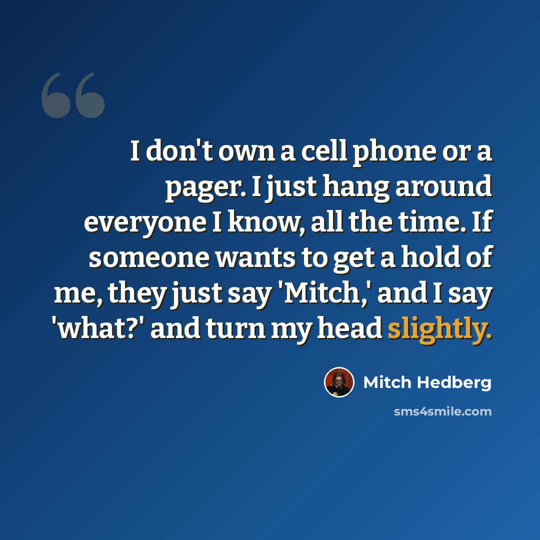 “I don't own a cell phone or a pager. I just hang around everyone I know, all the time. If someone wants to get a hold of me, they just say 'Mitch,' and I say 'what?' and turn my head slightly.” quote by Mitch Hedberg