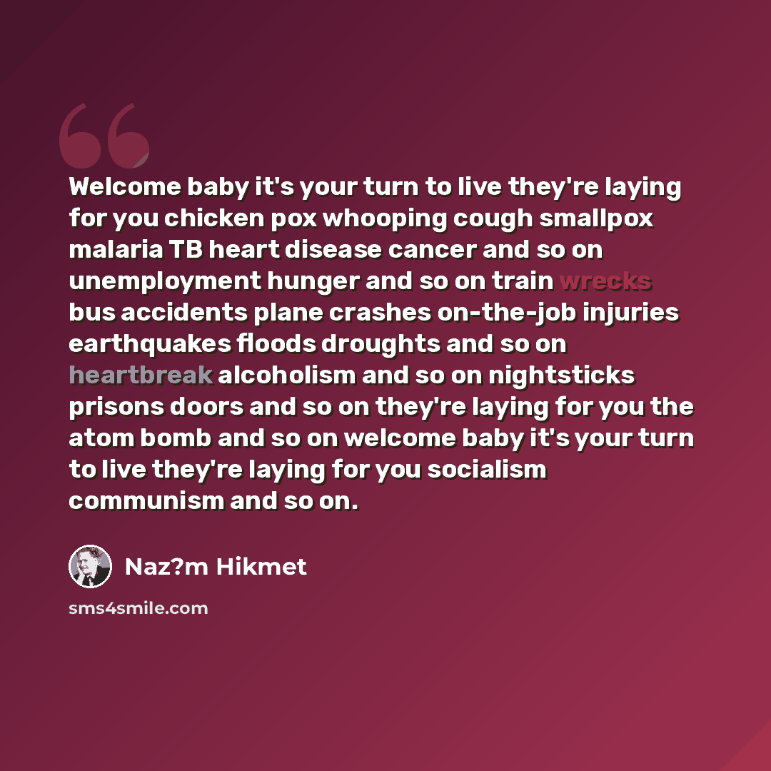 “Welcome baby it's your turn to live they're laying for you chicken pox whooping cough smallpox malaria TB heart disease cancer and so on unemployment hunger and so on train wrecks bus accidents plane crashes on-the-job injuries earthquakes floods droughts and so on heartbreak alcoholism and so on…” quote by Naz?m Hikmet