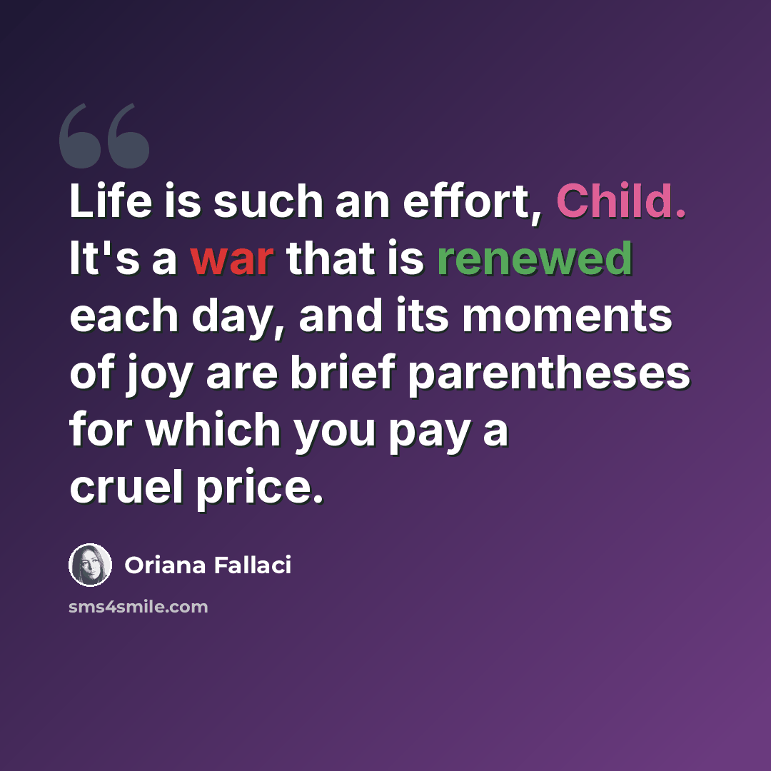 “Life is such an effort, Child. It's a war that is renewed each day, and its moments of joy are brief parentheses for which you pay a cruel price.” quote by Oriana Fallaci