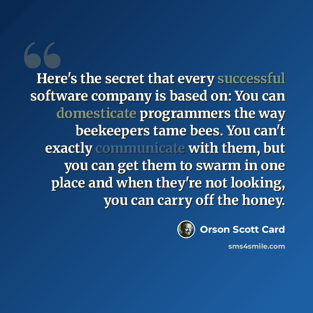 “Here's the secret that every successful software company is based on: You can domesticate programmers the way beekeepers tame bees. You can't exactly communicate with them, but you can get them to swarm in one place and when they're not looking, you can carry off the honey.” quote by Orson Scott Card