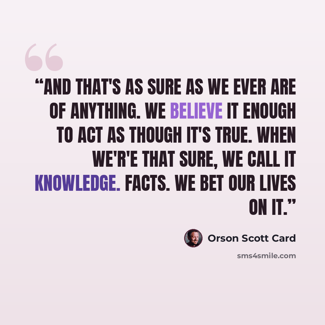 “And that's as sure as we ever are of anything. We believe it enough to act as though it's true. When we'r'e that sure, we call it knowledge. Facts. We bet our lives on it.” quote by Orson Scott Card