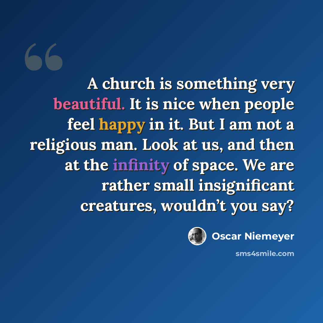 “A church is something very beautiful. It is nice when people feel happy in it. But I am not a religious man. Look at us, and then at the infinity of space. We are rather small insignificant creatures, wouldn’t you say?” quote by Oscar Niemeyer