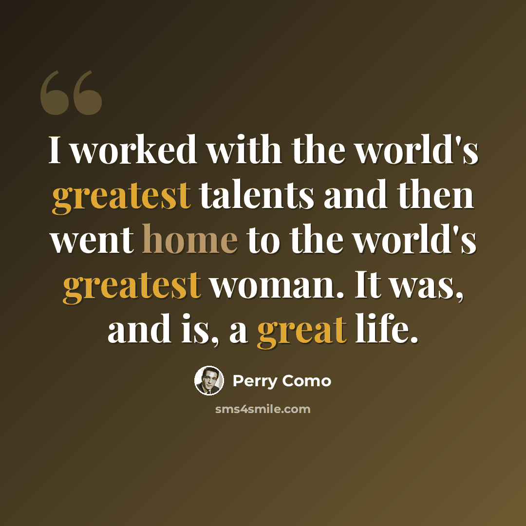“I worked with the world's greatest talents and then went home to the world's greatest woman. It was, and is, a great life.” quote by Perry Como