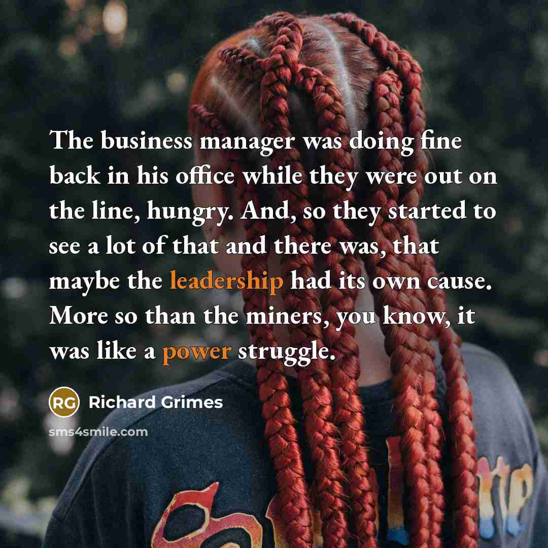 “The business manager was doing fine back in his office while they were out on the line, hungry. And, so they started to see a lot of that and there was, that maybe the leadership had its own cause. More so than the miners, you know, it was like a power struggle.” quote by Richard Grimes
