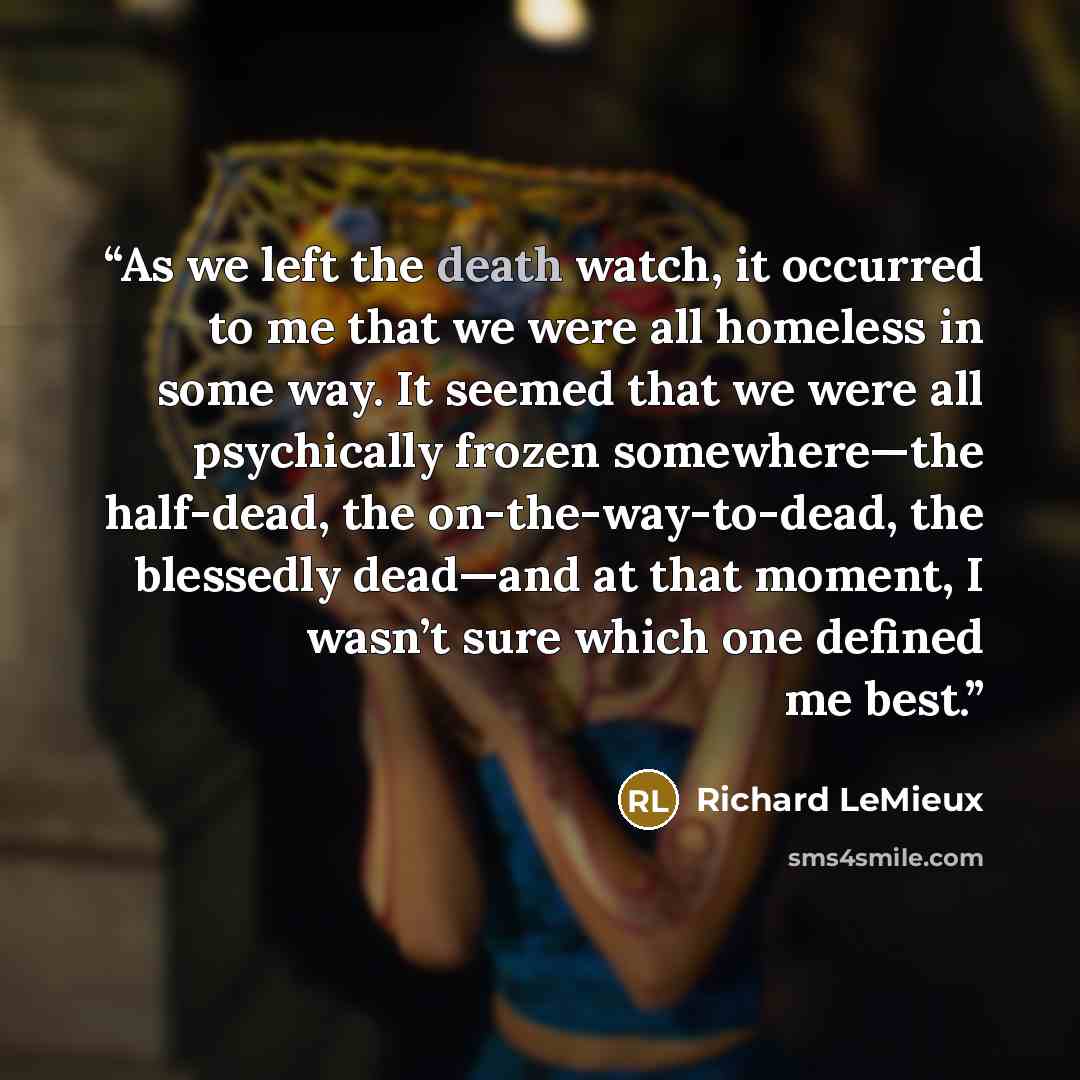 “As we left the death watch, it occurred to me that we were all homeless in some way. It seemed that we were all psychically frozen somewhere—the half-dead, the on-the-way-to-dead, the blessedly dead—and at that moment, I wasn’t sure which one defined me best.” quote by Richard LeMieux