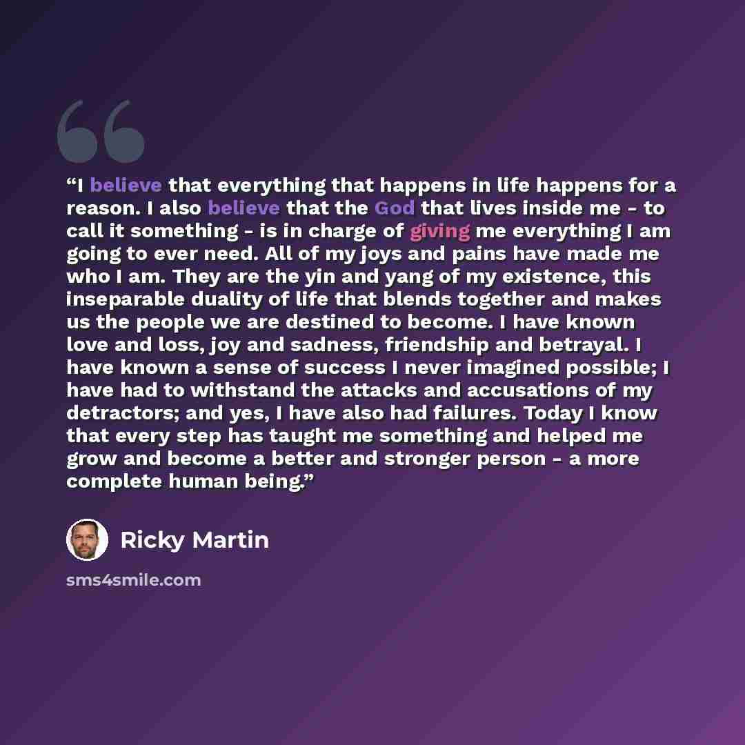 “I believe that everything that happens in life happens for a reason. I also believe that the God that lives inside me - to call it something - is in charge of giving me everything I am going to ever need. All of my joys and pains have made me who I am. They are the yin and yang of my existence…” quote by Ricky Martin
