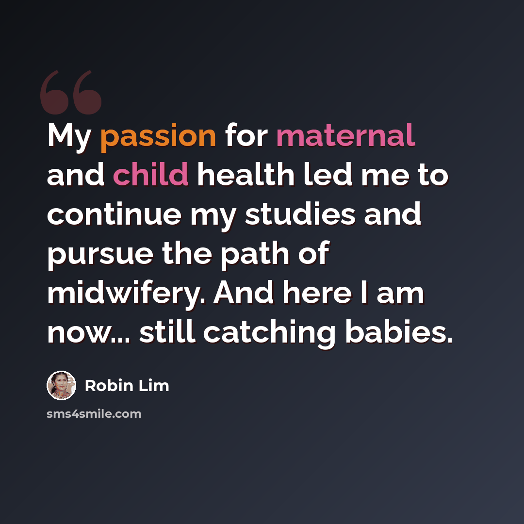 “My passion for maternal and child health led me to continue my studies and pursue the path of midwifery. And here I am now... still catching babies.” quote by Robin Lim