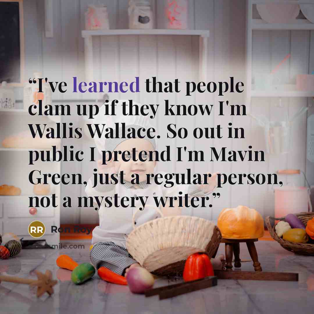 “I've learned that people clam up if they know I'm Wallis Wallace. So out in public I pretend I'm Mavin Green, just a regular person, not a mystery writer.” quote by Ron Roy