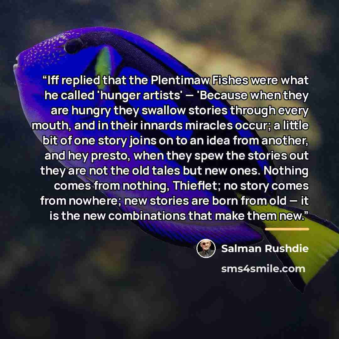 “Iff replied that the Plentimaw Fishes were what he called 'hunger artists' — 'Because when they are hungry they swallow stories through every mouth, and in their innards miracles occur; a little bit of one story joins on to an idea from another, and hey presto, when they spew the stories out they…” quote by Salman Rushdie