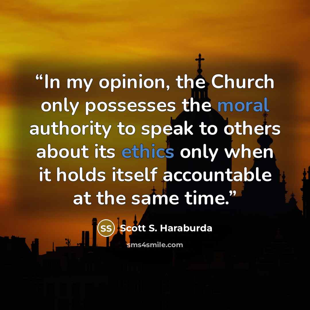 “In my opinion, the Church only possesses the moral authority to speak to others about its ethics only when it holds itself accountable at the same time.” quote by Scott S. Haraburda
