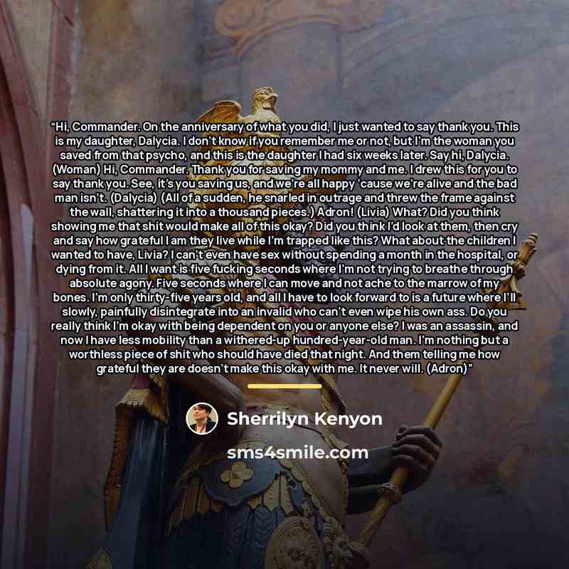 “Hi, Commander. On the anniversary of what you did, I just wanted to say thank you. This is my daughter, Dalycia. I don’t know if you remember me or not, but I’m the woman you saved from that psycho, and this is the daughter I had six weeks later. Say hi, Dalycia. (Woman) Hi, Commander. Thank you…” quote by Sherrilyn Kenyon
