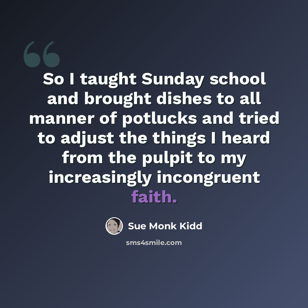 “So I taught Sunday school and brought dishes to all manner of potlucks and tried to adjust the things I heard from the pulpit to my increasingly incongruent faith.” quote by Sue Monk Kidd