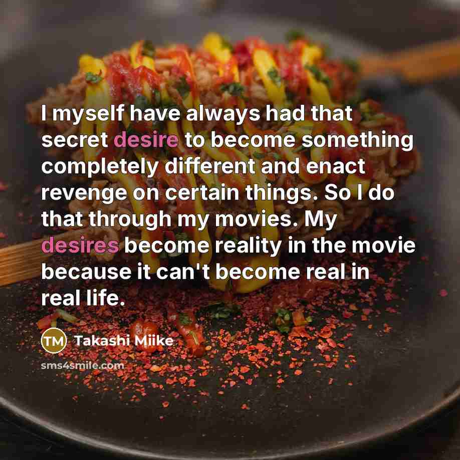 “I myself have always had that secret desire to become something completely different and enact revenge on certain things. So I do that through my movies. My desires become reality in the movie because it can't become real in real life.” quote by Takashi Miike