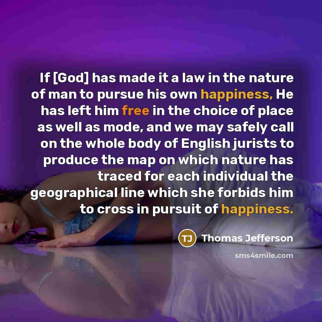 “If [God] has made it a law in the nature of man to pursue his own happiness, He has left him free in the choice of place as well as mode, and we may safely call on the whole body of English jurists to produce the map on which nature has traced for each individual the geographical line which she…” quote by Thomas Jefferson