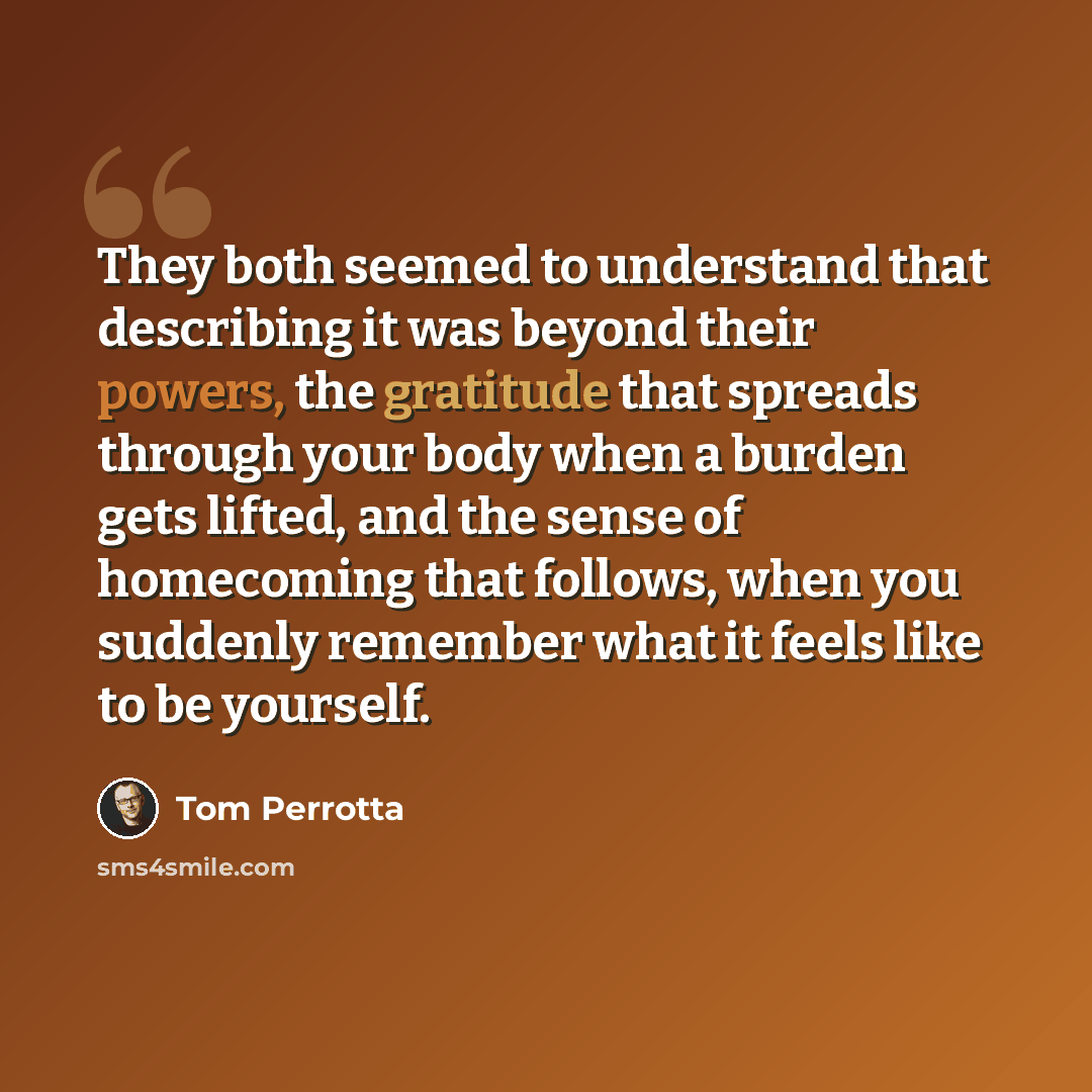“They both seemed to understand that describing it was beyond their powers, the gratitude that spreads through your body when a burden gets lifted, and the sense of homecoming that follows, when you suddenly remember what it feels like to be yourself.” quote by Tom Perrotta