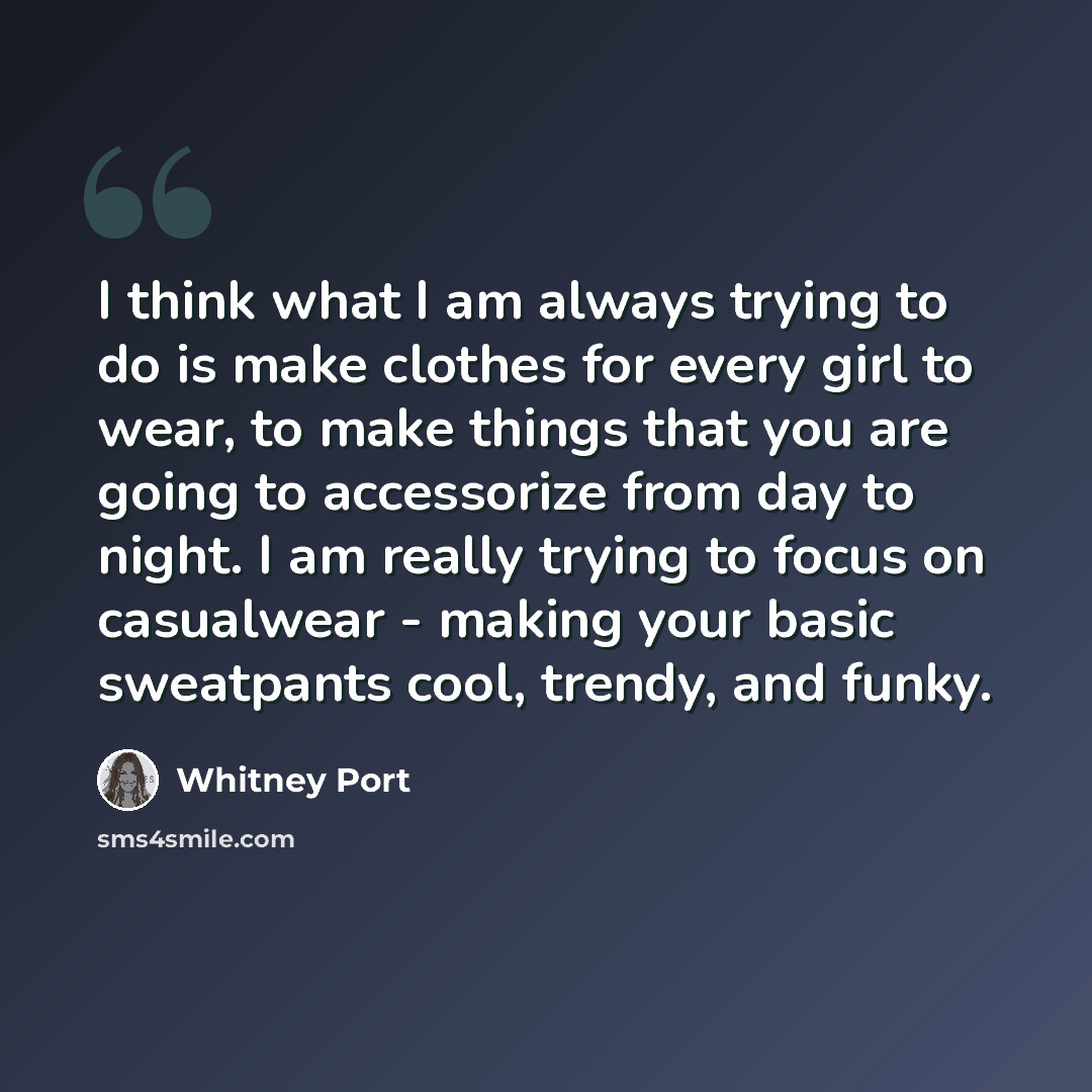“I think what I am always trying to do is make clothes for every girl to wear, to make things that you are going to accessorize from day to night. I am really trying to focus on casualwear - making your basic sweatpants cool, trendy, and funky.” quote by Whitney Port