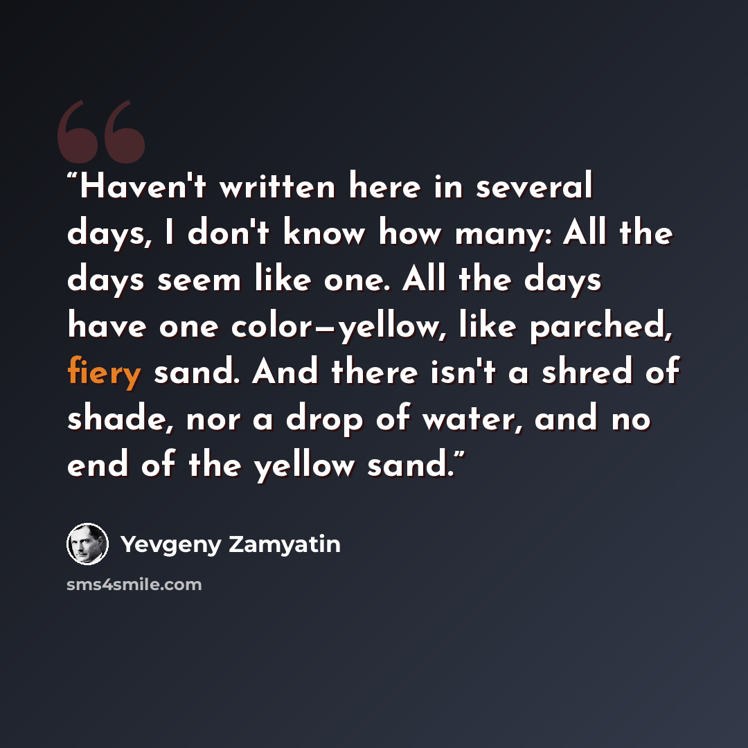 “Haven't written here in several days, I don't know how many: All the days seem like one. All the days have one color—yellow, like parched, fiery sand. And there isn't a shred of shade, nor a drop of water, and no end of the yellow sand.” quote by Yevgeny Zamyatin
