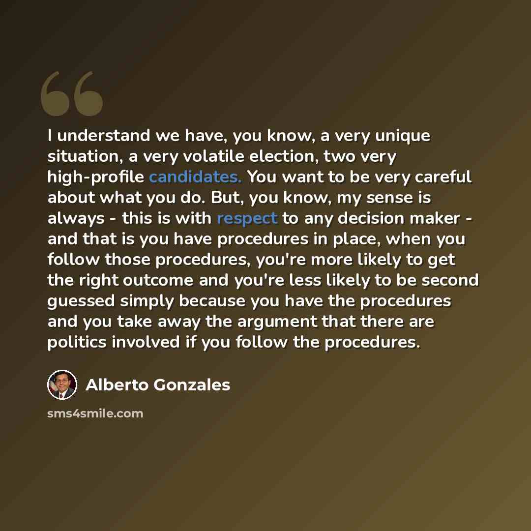 “I understand we have, you know, a very unique situation, a very volatile election, two very high-profile candidates. You want to be very careful about what you do. But, you know, my sense is always - this is with respect to any decision maker - and that is you have procedures in place, when you…” quote by Alberto Gonzales