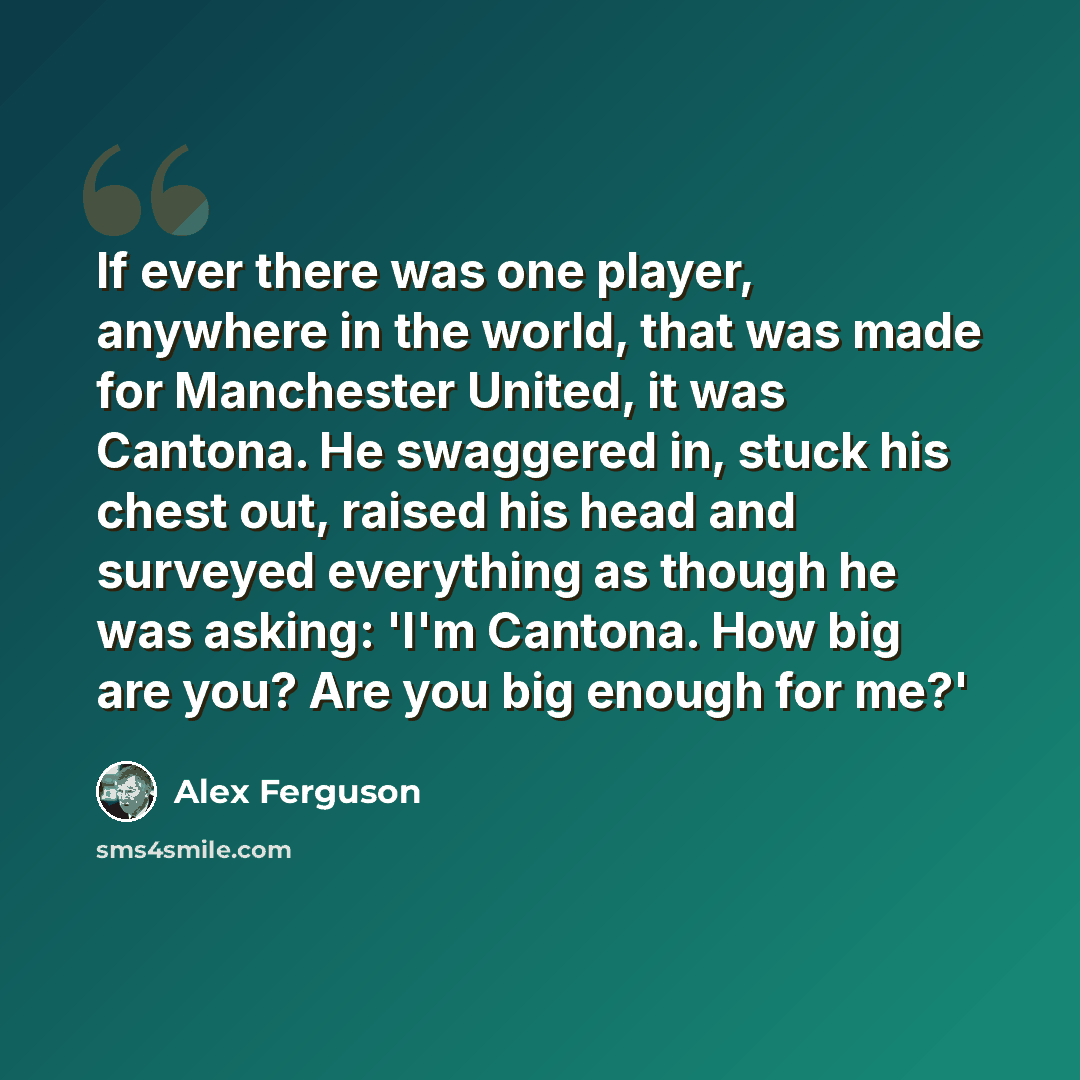 “If ever there was one player, anywhere in the world, that was made for Manchester United, it was Cantona. He swaggered in, stuck his chest out, raised his head and surveyed everything as though he was asking: 'I'm Cantona. How big are you? Are you big enough for me?'” quote by Alex Ferguson