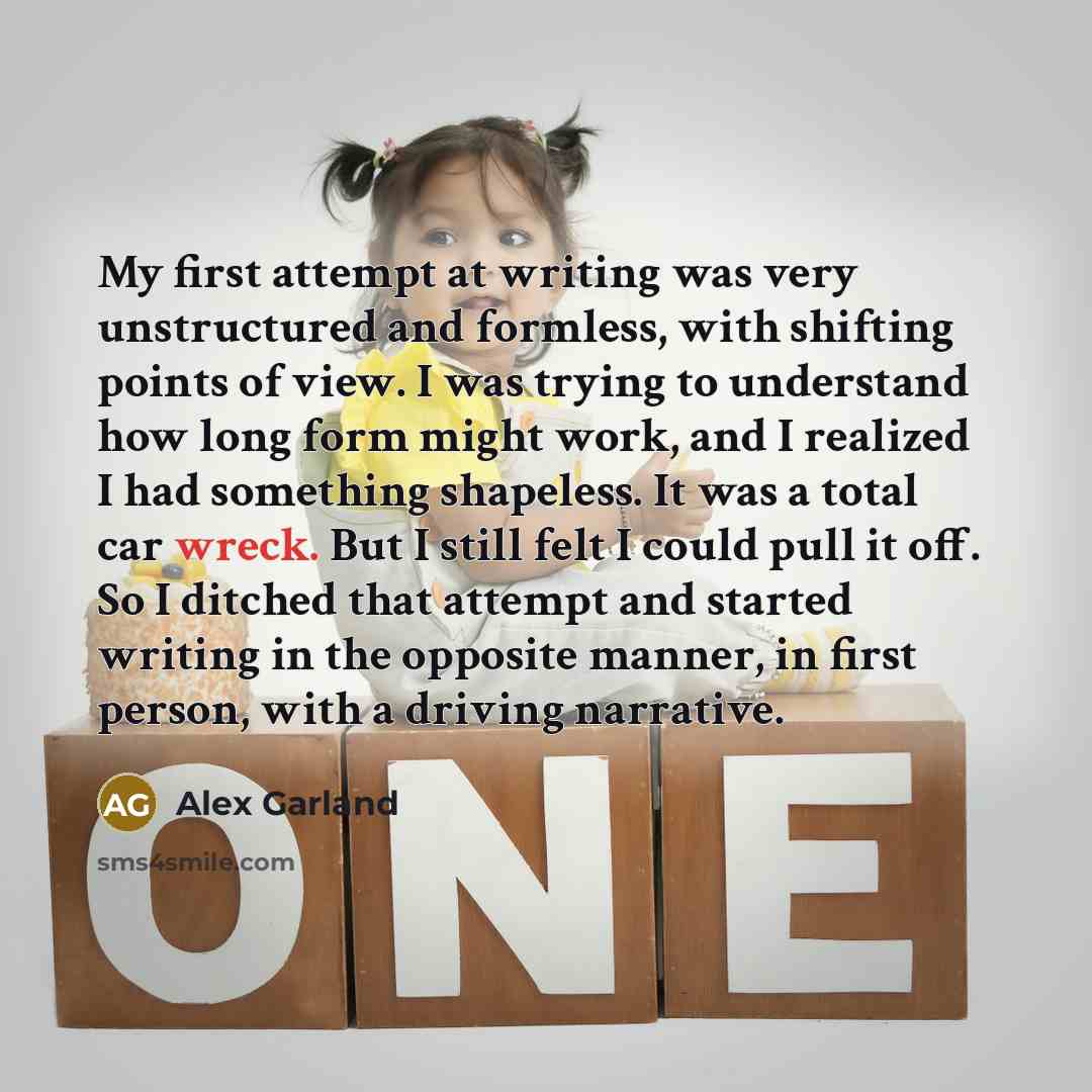 “My first attempt at writing was very unstructured and formless, with shifting points of view. I was trying to understand how long form might work, and I realized I had something shapeless. It was a total car wreck. But I still felt I could pull it off. So I ditched that attempt and started writing…” quote by Alex Garland