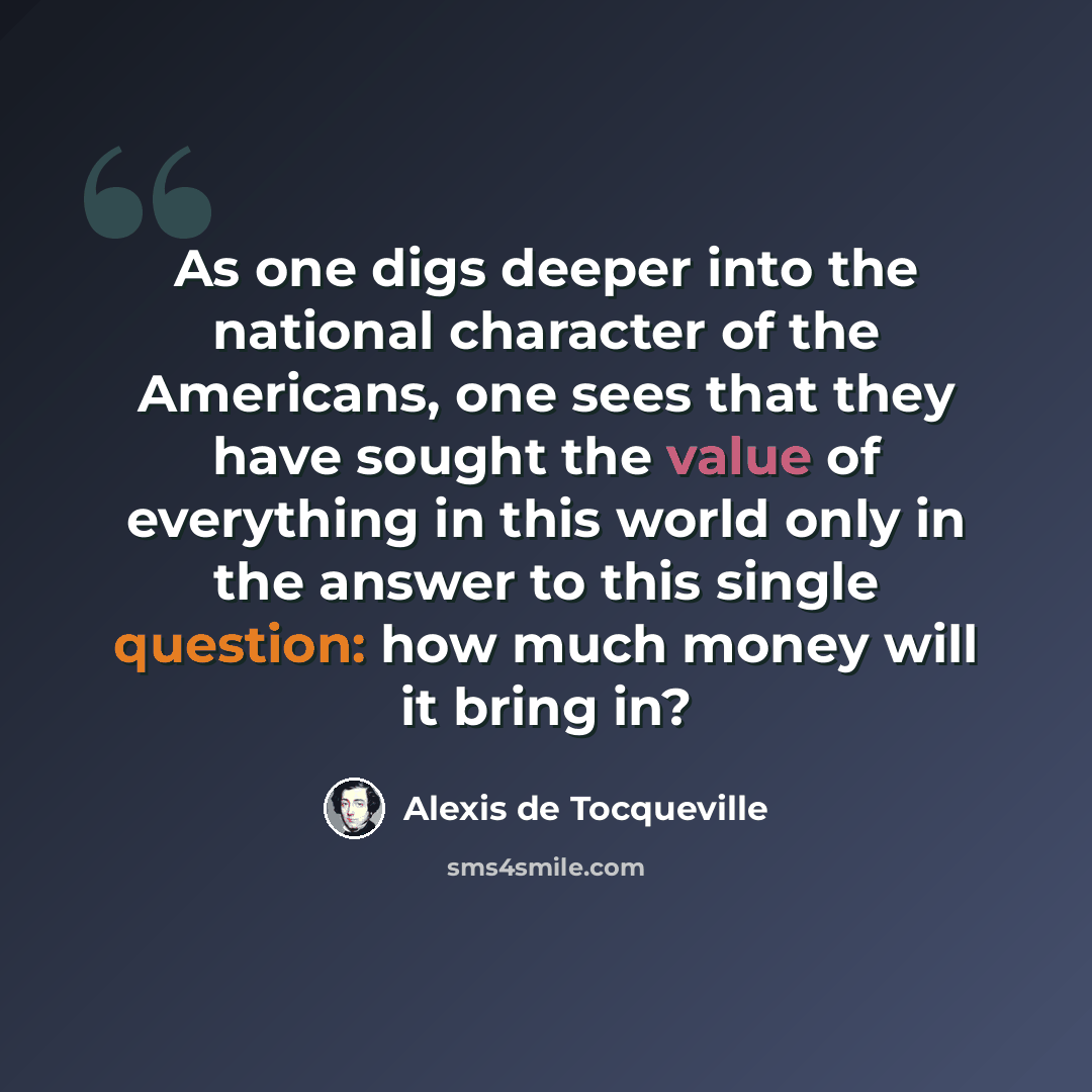 “As one digs deeper into the national character of the Americans, one sees that they have sought the value of everything in this world only in the answer to this single question: how much money will it bring in?” quote by Alexis de Tocqueville