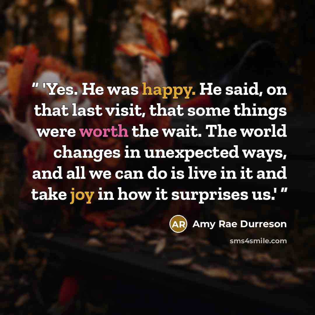 “'Yes. He was happy. He said, on that last visit, that some things were worth the wait. The world changes in unexpected ways, and all we can do is live in it and take joy in how it surprises us.'” quote by Amy Rae Durreson