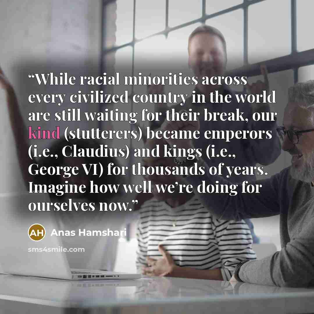 “While racial minorities across every civilized country in the world are still waiting for their break, our kind (stutterers) became emperors (i.e., Claudius) and kings (i.e., George VI) for thousands of years. Imagine how well we’re doing for ourselves now.” quote by Anas Hamshari