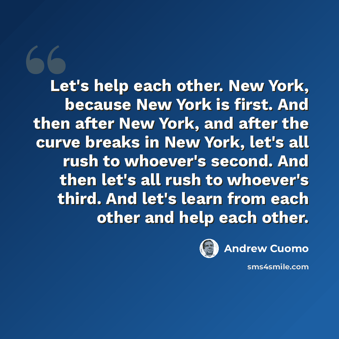 “Let's help each other. New York, because New York is first. And then after New York, and after the curve breaks in New York, let's all rush to whoever's second. And then let's all rush to whoever's third. And let's learn from each other and help each other.” quote by Andrew Cuomo