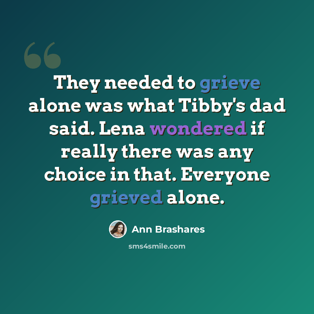 “They needed to grieve alone was what Tibby's dad said. Lena wondered if really there was any choice in that. Everyone grieved alone.” quote by Ann Brashares