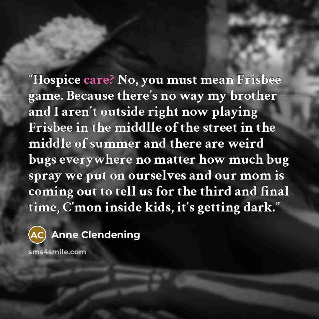 “Hospice care? No, you must mean Frisbee game. Because there's no way my brother and I aren't outside right now playing Frisbee in the middlle of the street in the middle of summer and there are weird bugs everywhere no matter how much bug spray we put on ourselves and our mom is coming out to tell…” quote by Anne Clendening