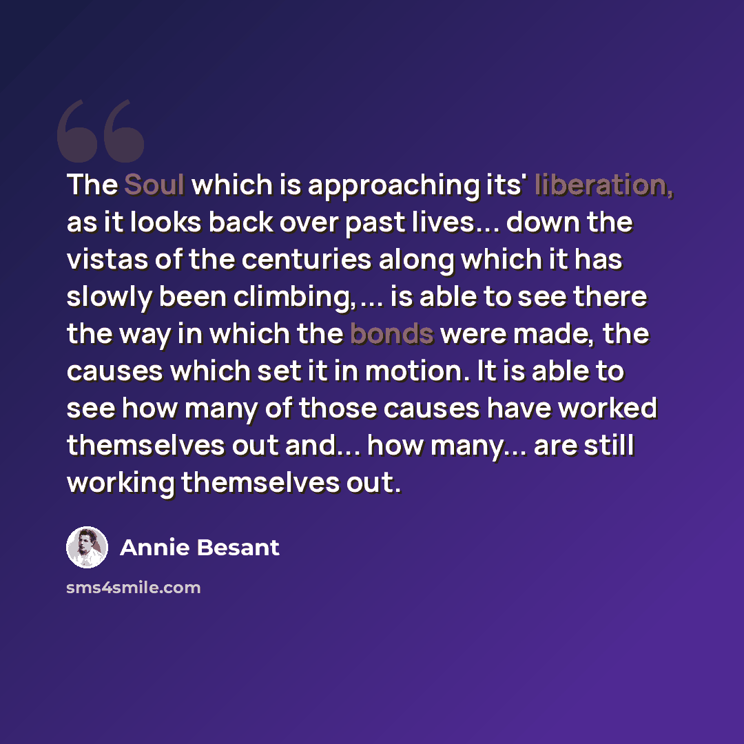 “The Soul which is approaching its' liberation, as it looks back over past lives... down the vistas of the centuries along which it has slowly been climbing,... is able to see there the way in which the bonds were made, the causes which set it in motion. It is able to see how many of those causes…” quote by Annie Besant