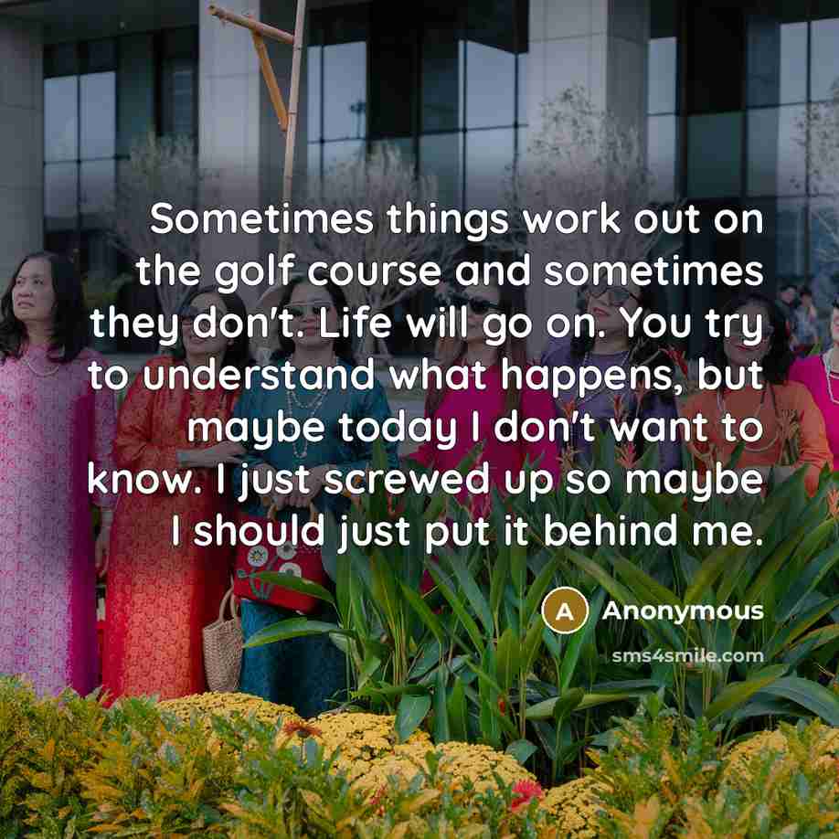 “Sometimes things work out on the golf course and sometimes they don't. Life will go on. You try to understand what happens, but maybe today I don't want to know. I just screwed up so maybe I should just put it behind me.” quote by Anonymous