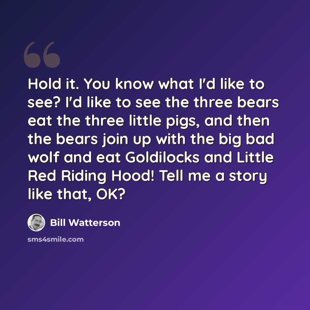 “Hold it. You know what I'd like to see? I'd like to see the three bears eat the three little pigs, and then the bears join up with the big bad wolf and eat Goldilocks and Little Red Riding Hood! Tell me a story like that, OK?” quote by Bill Watterson