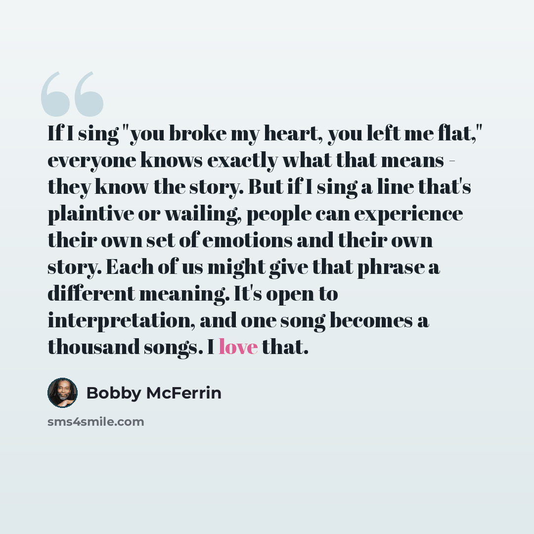 “If I sing "you broke my heart, you left me flat," everyone knows exactly what that means - they know the story. But if I sing a line that's plaintive or wailing, people can experience their own set of emotions and their own story. Each of us might give that phrase a different meaning. It's open to…” quote by Bobby McFerrin