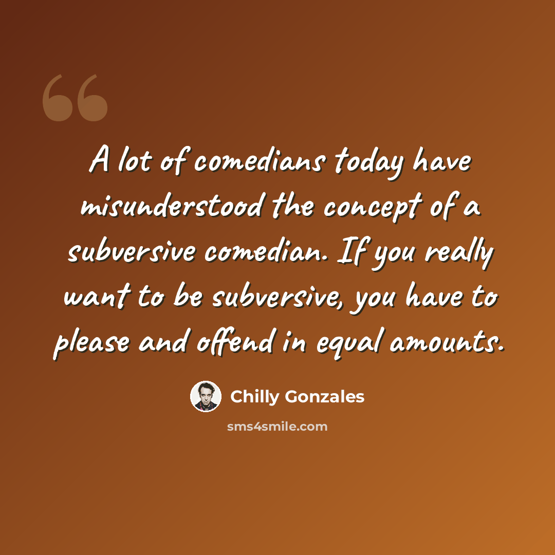 “A lot of comedians today have misunderstood the concept of a subversive comedian. If you really want to be subversive, you have to please and offend in equal amounts.” quote by Chilly Gonzales