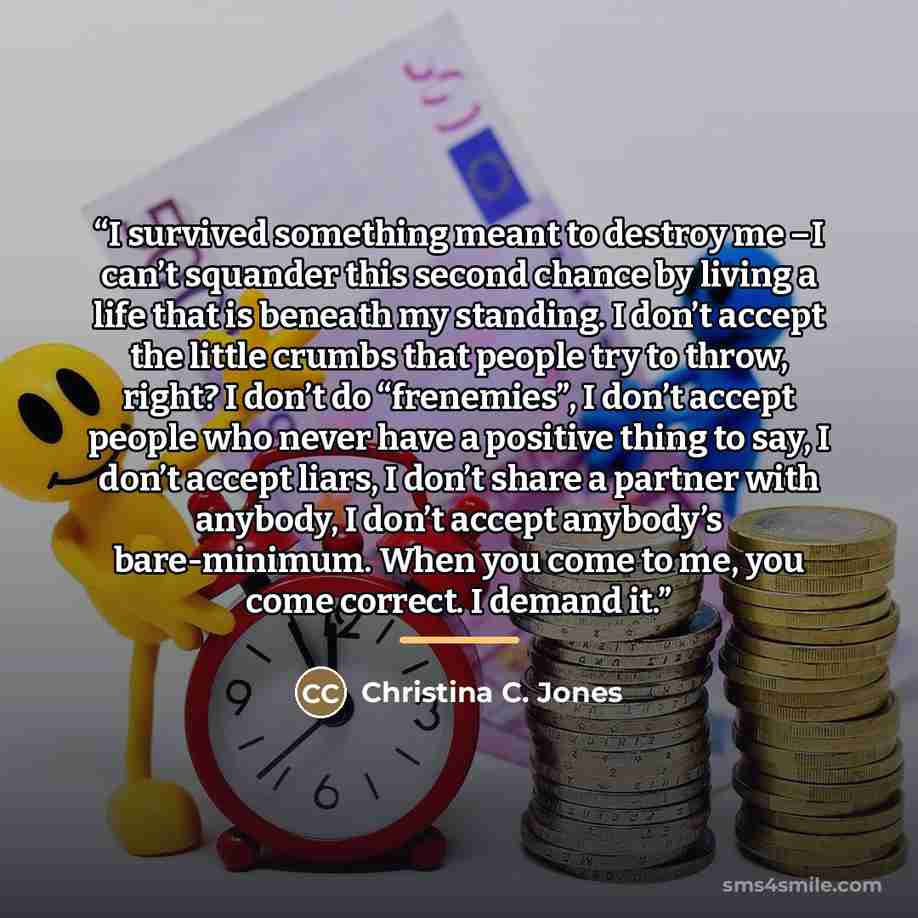 “I survived something meant to destroy me –I can’t squander this second chance by living a life that is beneath my standing. I don’t accept the little crumbs that people try to throw, right? I don’t do “frenemies”, I don’t accept people who never have a positive thing to say, I don’t accept liars…” quote by Christina C. Jones