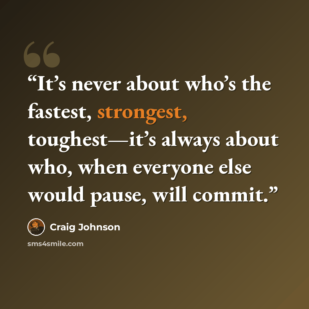“It’s never about who’s the fastest, strongest, toughest—it’s always about who, when everyone else would pause, will commit.” quote by Craig Johnson