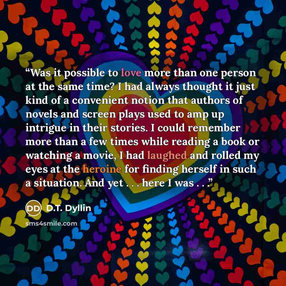 “Was it possible to love more than one person at the same time? I had always thought it just kind of a convenient notion that authors of novels and screen plays used to amp up intrigue in their stories. I could remember more than a few times while reading a book or watching a movie, I had laughed…” quote by D.T. Dyllin