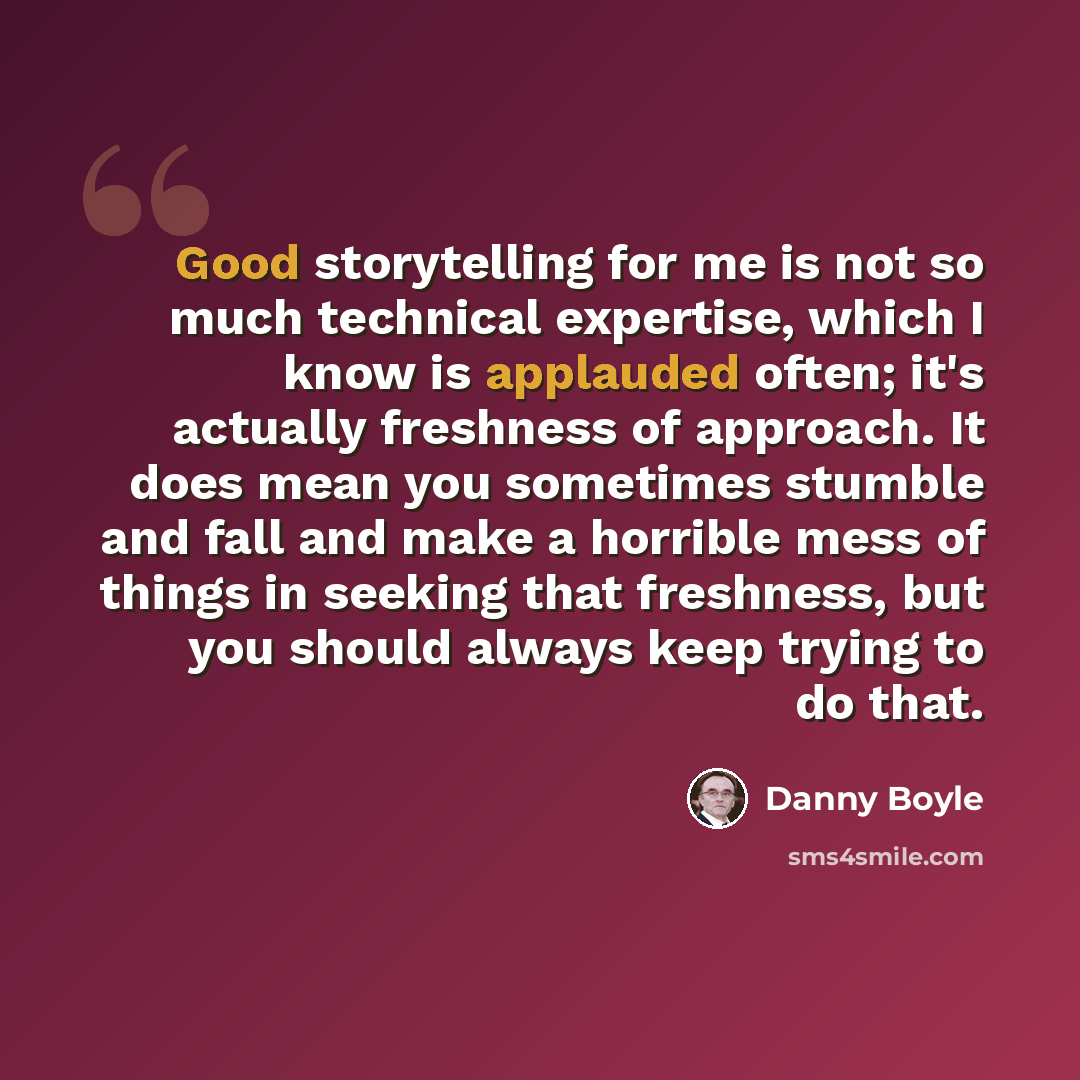 “Good storytelling for me is not so much technical expertise, which I know is applauded often; it's actually freshness of approach. It does mean you sometimes stumble and fall and make a horrible mess of things in seeking that freshness, but you should always keep trying to do that.” quote by Danny Boyle