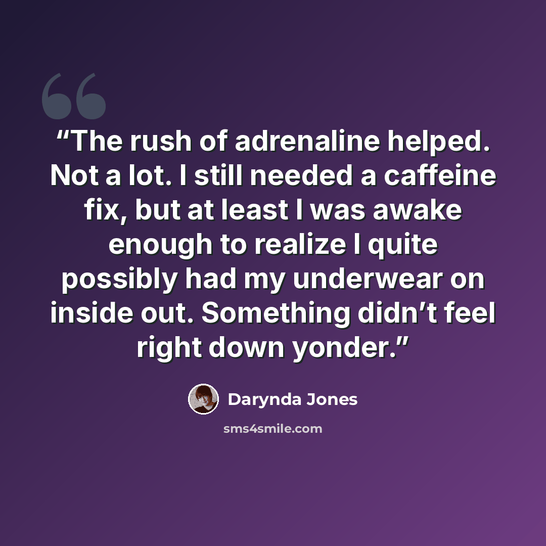 “The rush of adrenaline helped. Not a lot. I still needed a caffeine fix, but at least I was awake enough to realize I quite possibly had my underwear on inside out. Something didn’t feel right down yonder.” quote by Darynda Jones