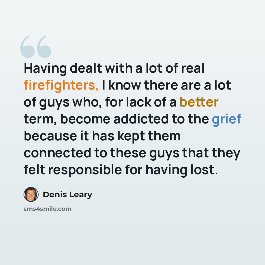 “Having dealt with a lot of real firefighters, I know there are a lot of guys who, for lack of a better term, become addicted to the grief because it has kept them connected to these guys that they felt responsible for having lost.” quote by Denis Leary