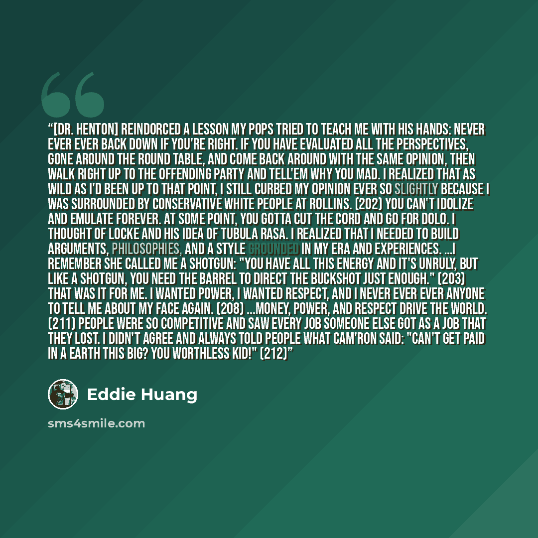 “[Dr. Henton] reindorced a lesson my pops tried to teach me with his hands: NEVER EVER EVER back down if you're right. If you have evaluated all the perspectives, gone around the round table, and come back around with the same opinion, then walk right up to the offending party and tell'em why you…” quote by Eddie Huang