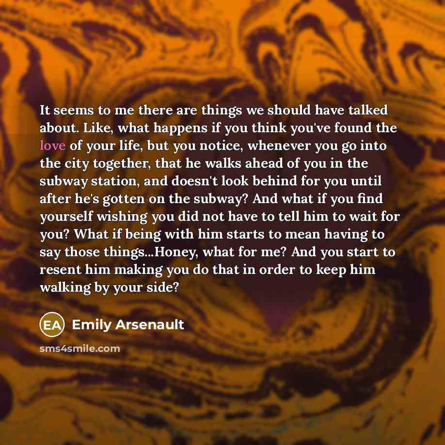 “It seems to me there are things we should have talked about. Like, what happens if you think you've found the love of your life, but you notice, whenever you go into the city together, that he walks ahead of you in the subway station, and doesn't look behind for you until after he's gotten on the…” quote by Emily Arsenault
