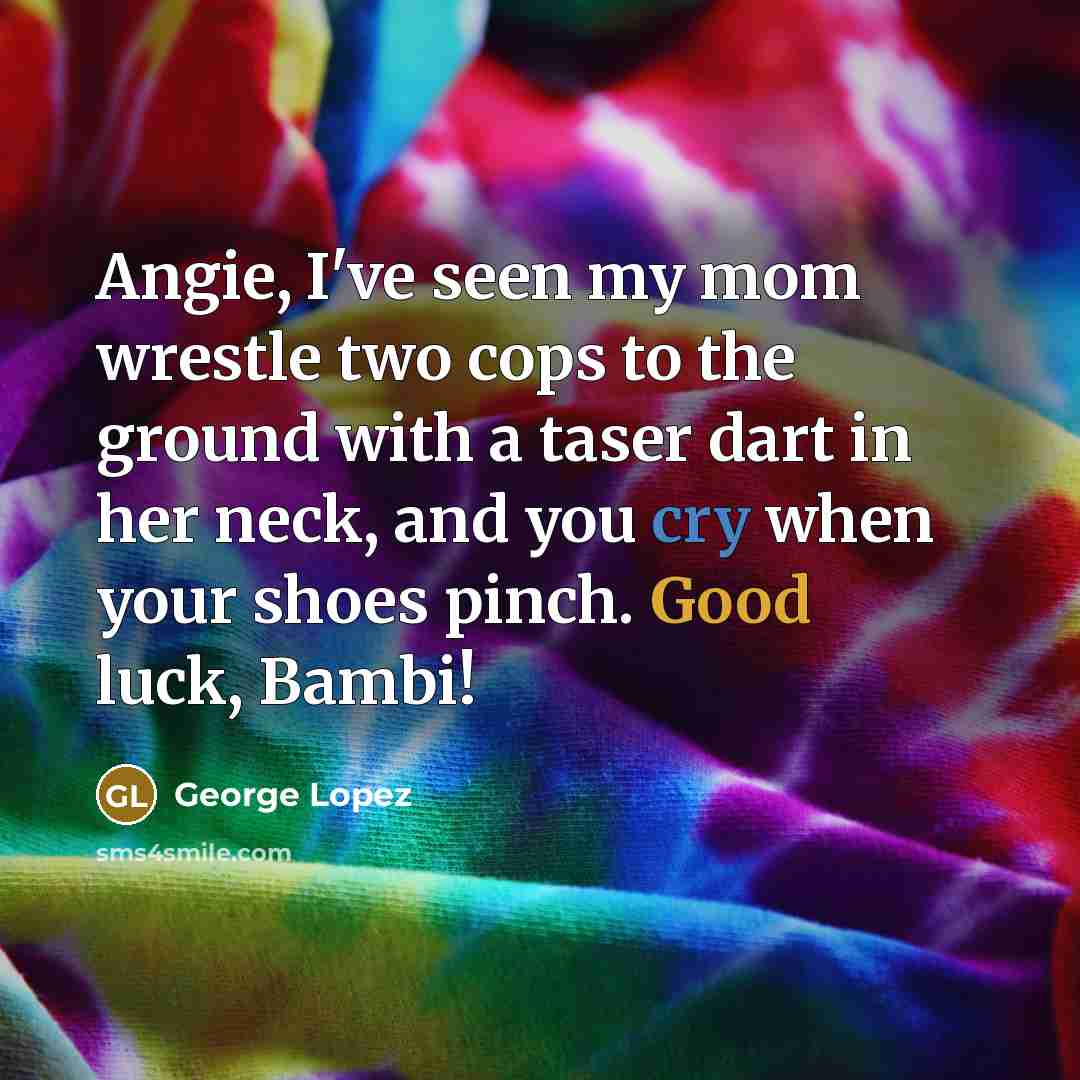 “Angie, I've seen my mom wrestle two cops to the ground with a taser dart in her neck, and you cry when your shoes pinch. Good luck, Bambi!” quote by George Lopez
