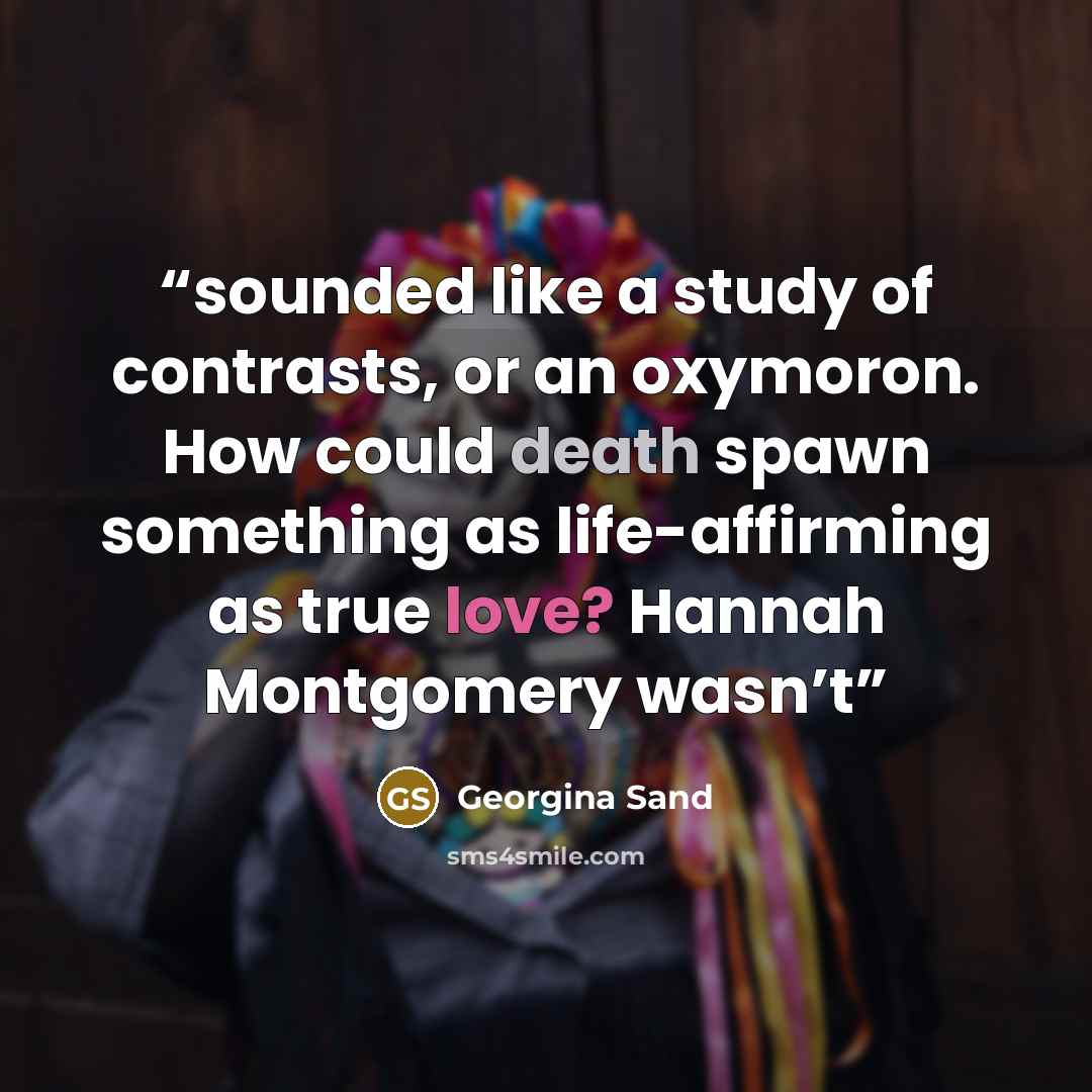 “sounded like a study of contrasts, or an oxymoron. How could death spawn something as life-affirming as true love? Hannah Montgomery wasn’t” quote by Georgina Sand