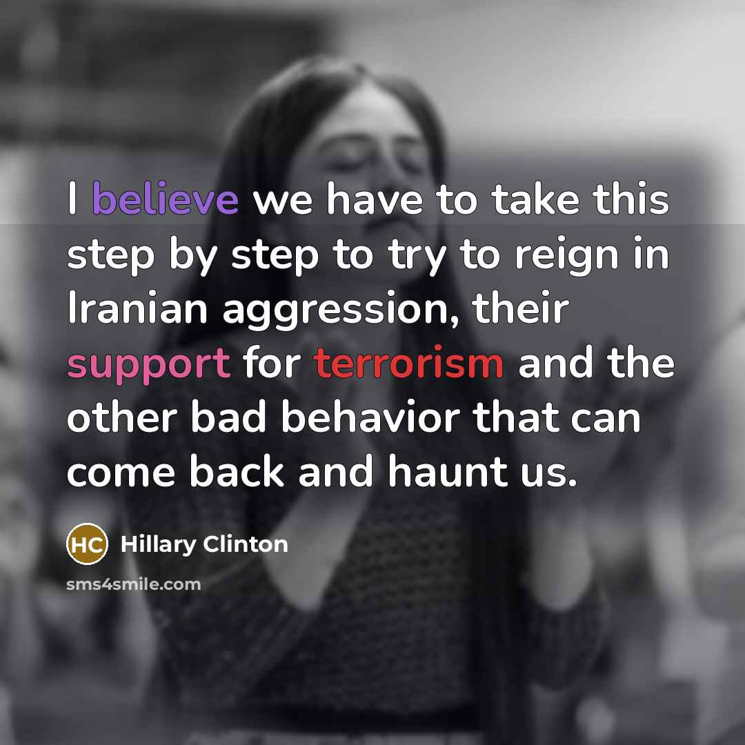 “I believe we have to take this step by step to try to reign in Iranian aggression, their support for terrorism and the other bad behavior that can come back and haunt us.” quote by Hillary Clinton
