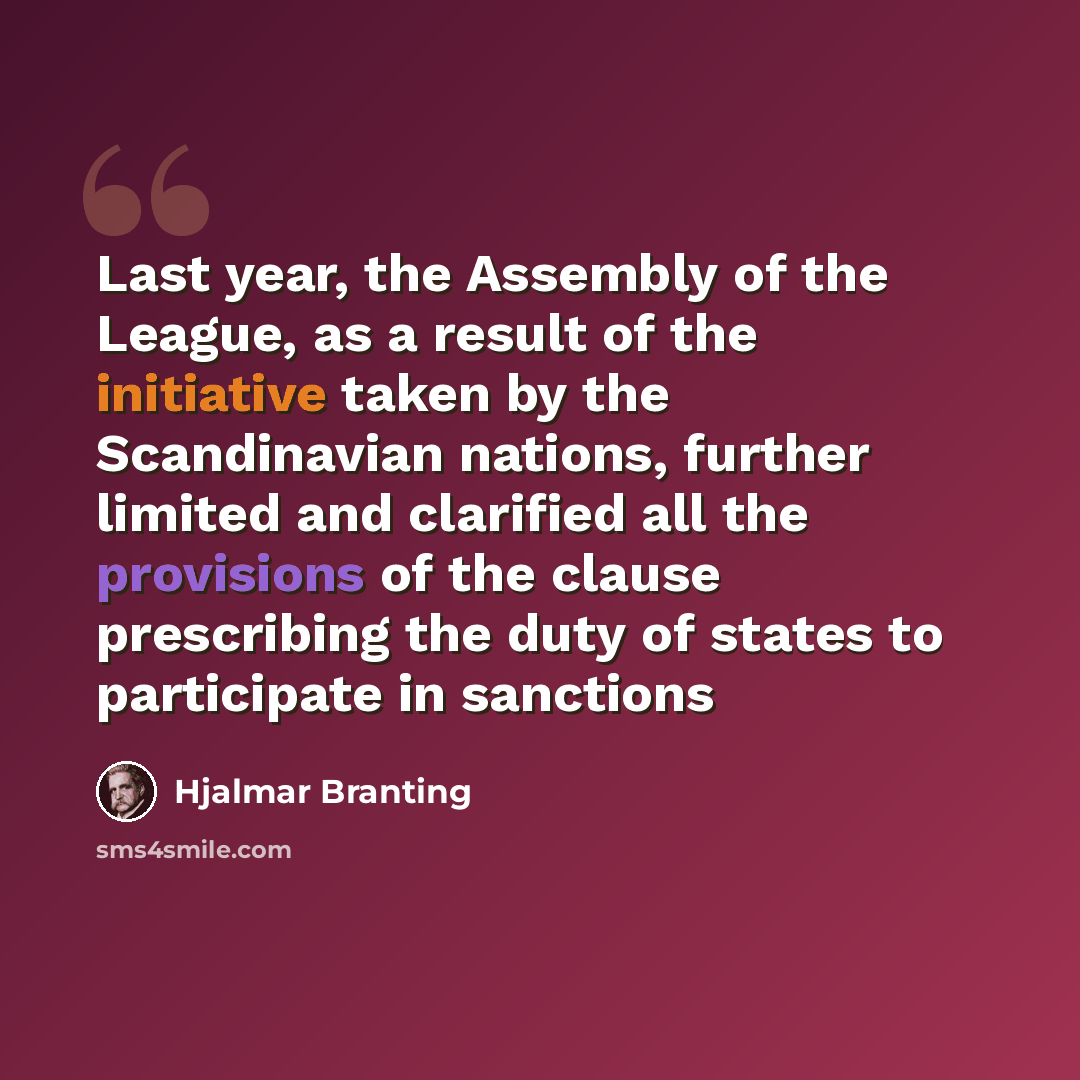 “Last year, the Assembly of the League, as a result of the initiative taken by the Scandinavian nations, further limited and clarified all the provisions of the clause prescribing the duty of states to participate in sanctions” quote by Hjalmar Branting