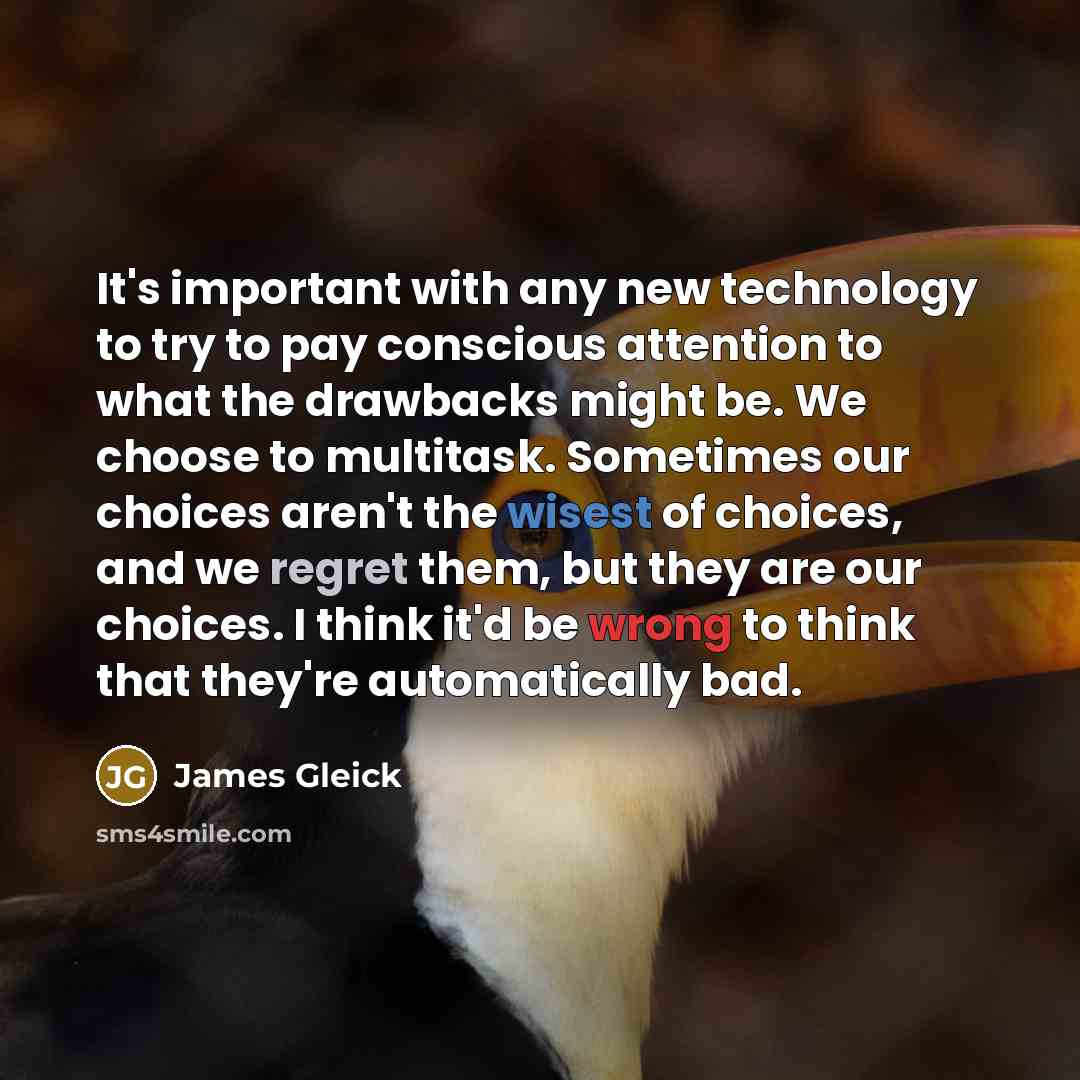 “It's important with any new technology to try to pay conscious attention to what the drawbacks might be. We choose to multitask. Sometimes our choices aren't the wisest of choices, and we regret them, but they are our choices. I think it'd be wrong to think that they're automatically bad.” quote by James Gleick
