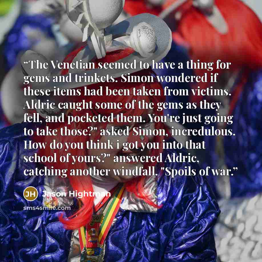 “The Venetian seemed to have a thing for gems and trinkets. Simon wondered if these items had been taken from victims. Aldric caught some of the gems as they fell, and pocketed them. You're just going to take those?" asked Simon, incredulous. How do you think i got you into that school of yours?"…” quote by Jason Hightman