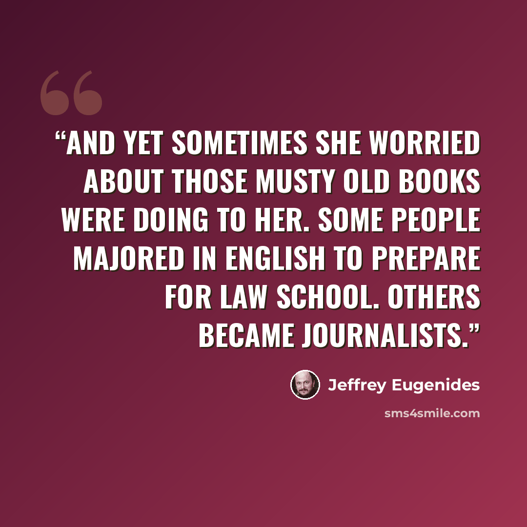 “And yet sometimes she worried about those musty old books were doing to her. Some people majored in English to prepare for law school. Others became journalists.” quote by Jeffrey Eugenides